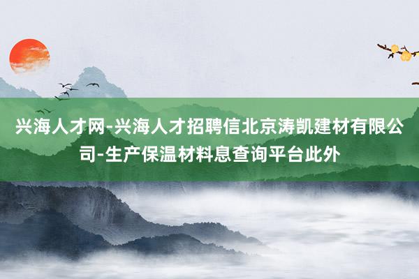 兴海人才网-兴海人才招聘信北京涛凯建材有限公司-生产保温材料息查询平台此外