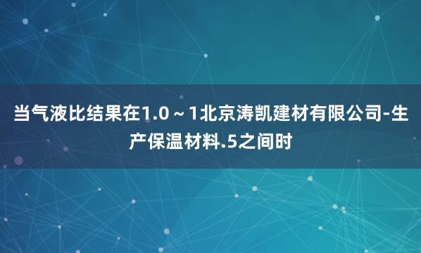 当气液比结果在1.0~1北京涛凯建材有限公司-生产保温材料.5之间时